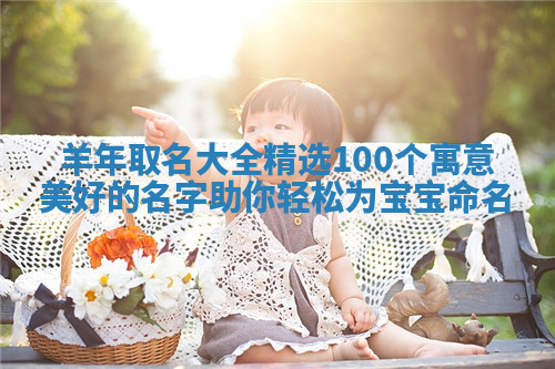 羊年取名大全精选100个寓意美好的名字助你轻松为宝宝命名